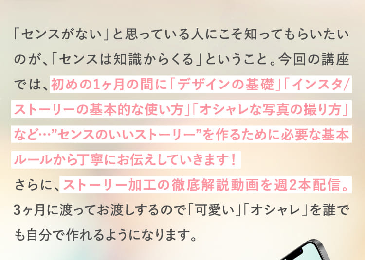 初めの1ヶ月の間に「デザインの基礎」「インスタ/ストーリーの基本的な使い方」「オシャレな写真の撮り方」など…”センスのいいストーリー”を作るために必要な基本ルールから丁寧にお伝えしていきます!