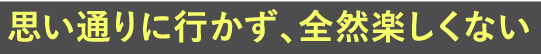 思い通りに行かず、全然楽しくない