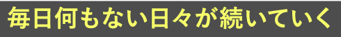 毎日何もない日々が続いていく