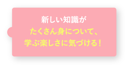 新しい知識がたくさん身について、学ぶ楽しさに気づける!