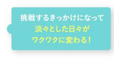 挑戦するきっかけになって淡々とした日々がワクワクに変わる!