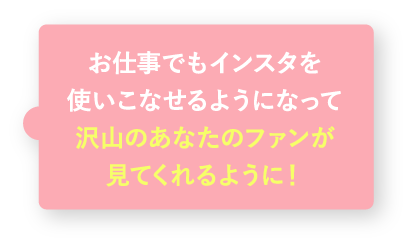 お仕事でもインスタを使いこなせるようになって沢山のあなたのファンが見てくれるように!