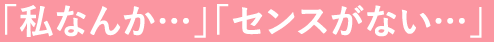「私なんか…」「センスがない…」