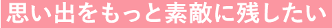 思い出をもっと素敵に残したい