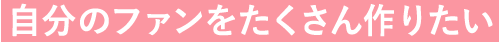 自分のファンをたくさん作りたい