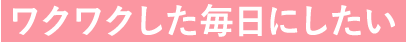 ワクワクした毎日にしたい