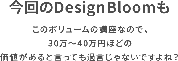 今回のDesign Bloomもこのボリュームの講座なので、30万〜40万円ほどの価値があると言っても過言じゃないですよね?