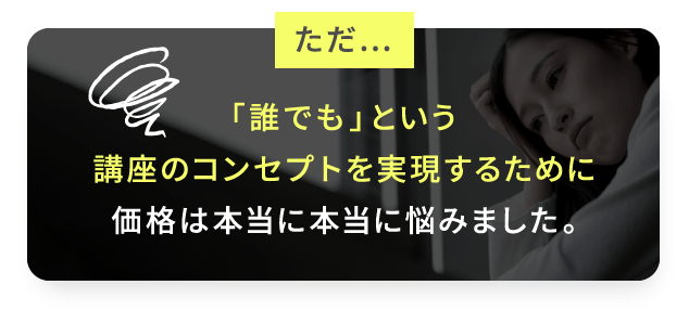 ただ…「誰でも」という講座のコンセプトを実現するために価格は本当に本当に悩みました。