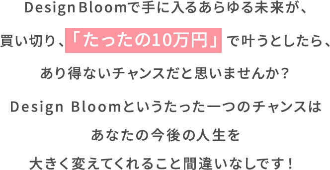 Design Bloomで手に入るあらゆる未来が、買い切り、「たったの10万円」で叶うとしたら、あり得ないチャンスだと思いませんか?