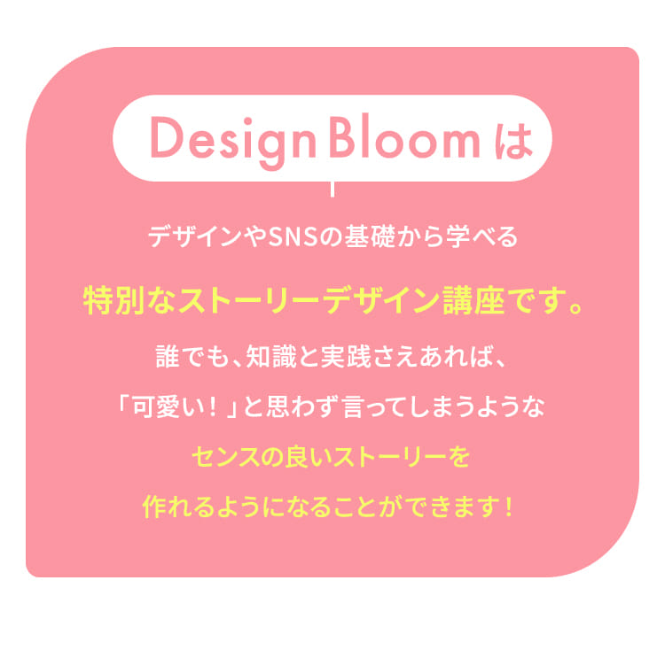 Design BloomはデザインやSNSの基礎から学べる特別なストーリーデザイン講座です。